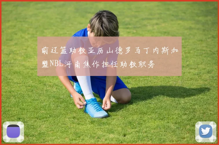 前辽篮助教亚历山德罗马丁内斯加盟NBL河南焦作担任助教职务