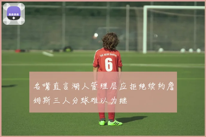 名嘴直言湖人管理层应拒绝续约詹姆斯三人分球难以为继