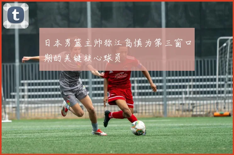 日本男篮主帅称江岛慎为第三窗口期的关键核心球员