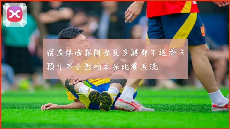 宿茂臻透露阿尔瓦罗腿部不适泽卡预计不会影响本轮比赛表现