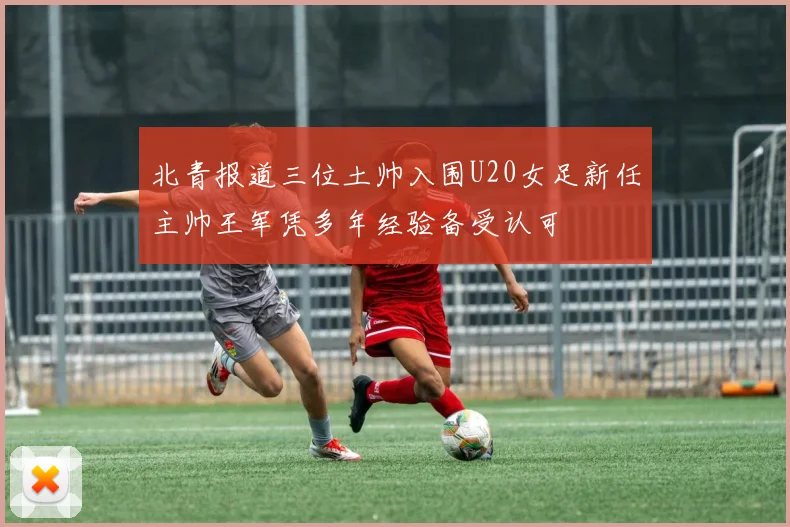 北青报道三位土帅入围U20女足新任主帅王军凭多年经验备受认可