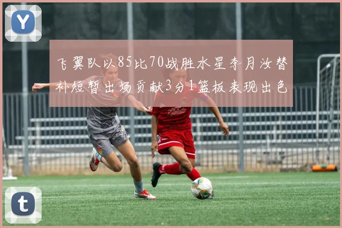 飞翼队以85比70战胜水星李月汝替补短暂出场贡献3分1篮板表现出色