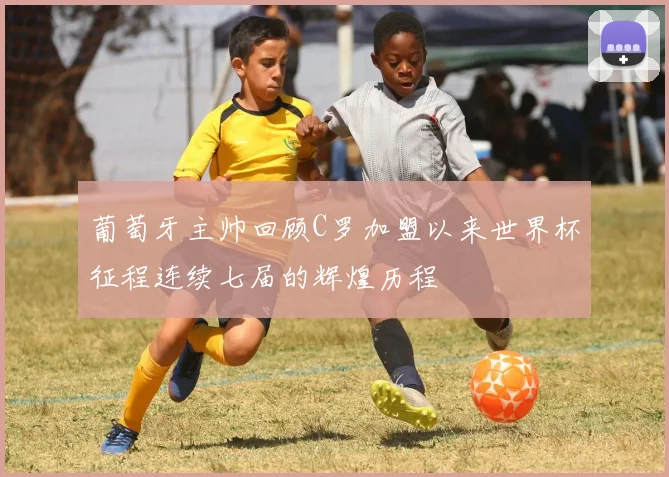 葡萄牙主帅回顾C罗加盟以来世界杯征程连续七届的辉煌历程